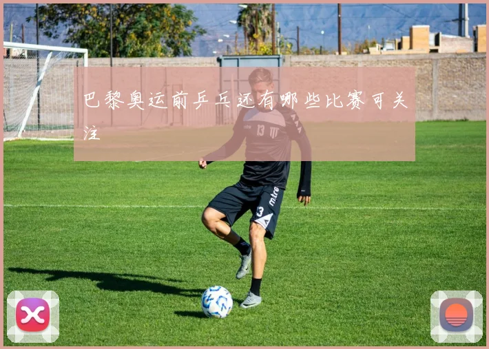 巴黎奥运前乒乓还有哪些比赛可关注
