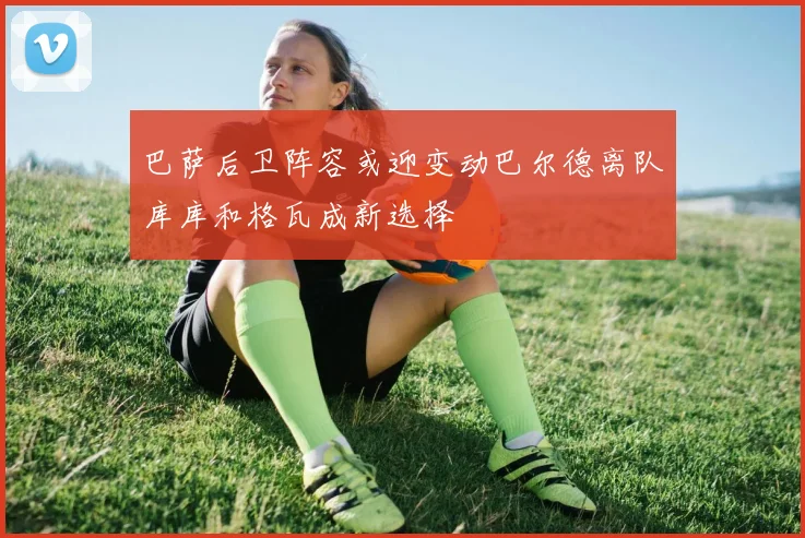 巴萨后卫阵容或迎变动巴尔德离队库库和格瓦成新选择