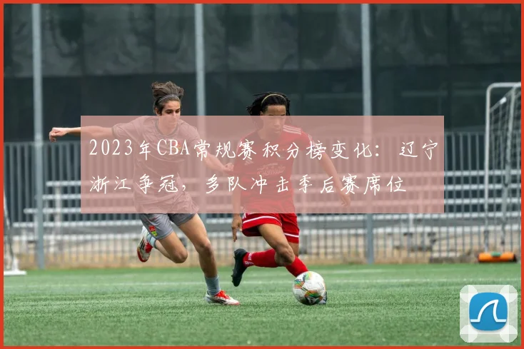 2023年CBA常规赛积分榜变化：辽宁浙江争冠，多队冲击季后赛席位