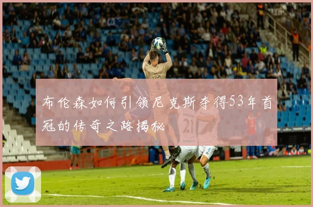布伦森如何引领尼克斯夺得53年首冠的传奇之路揭秘